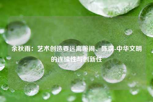 余秋雨：艺术创造要远离喧闹、陈腐-中华文明的连续性与创新性