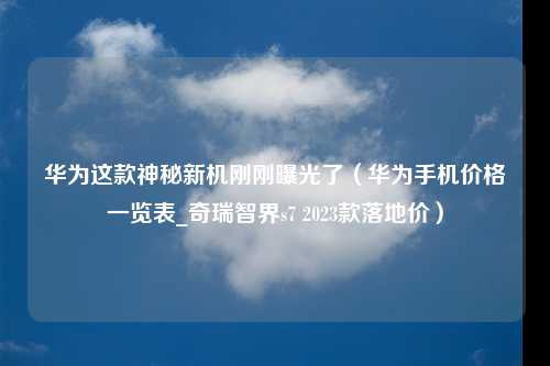 华为这款神秘新机刚刚曝光了（华为手机价格一览表_奇瑞智界s7 2023款落地价）