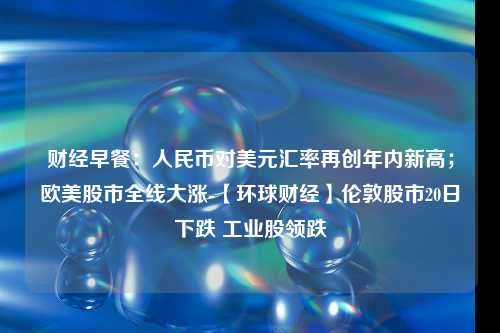 财经早餐：人民币对美元汇率再创年内新高；欧美股市全线大涨-【环球财经】伦敦股市20日下跌 工业股领跌