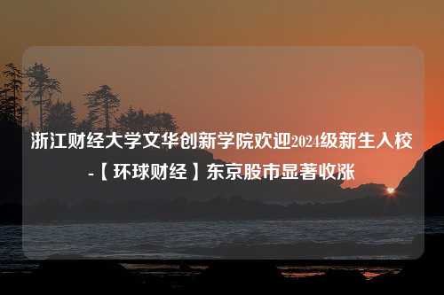 浙江财经大学文华创新学院欢迎2024级新生入校-【环球财经】东京股市显著收涨