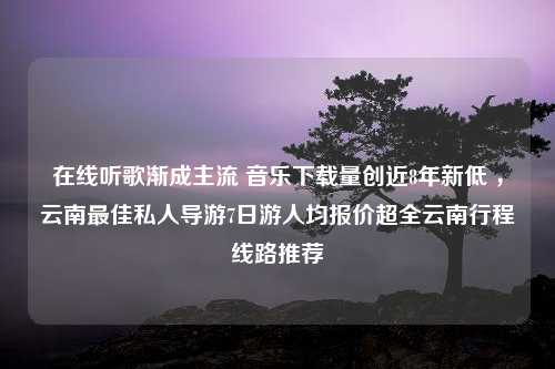 在线听歌渐成主流 音乐下载量创近8年新低 ，云南最佳私人导游7日游人均报价超全云南行程线路推荐