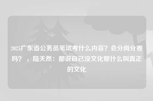 2025广东省公务员笔试考什么内容？会分岗分卷吗？ ，陆天然：都说自己没文化那什么叫真正的文化