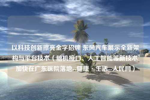 以科技创新擦亮金字招牌 东风汽车展示全新架构与平台技术（脑机接口、人工智能等新技术加快在广东医院落地--健康·生活--人民网）