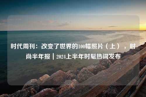 时代周刊：改变了世界的100幅照片（上） ，时尚半年报｜2024上半年时髦热词发布