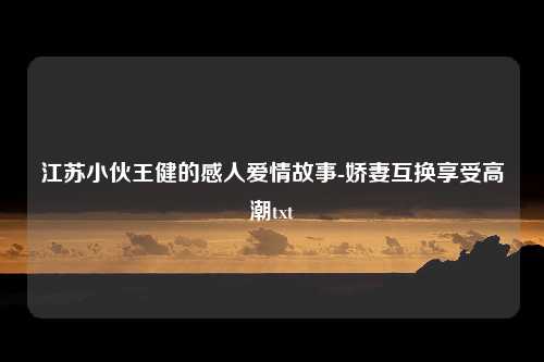 江苏小伙王健的感人爱情故事-娇妻互换享受高潮txt