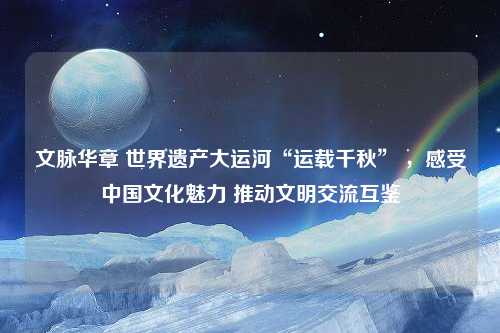 文脉华章 世界遗产大运河“运载千秋” ，感受中国文化魅力 推动文明交流互鉴