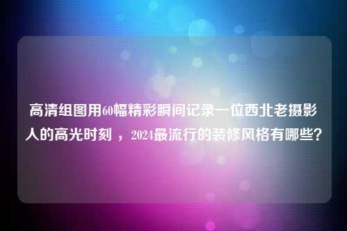 高清组图用60幅精彩瞬间记录一位西北老摄影人的高光时刻 ，2024最流行的装修风格有哪些？