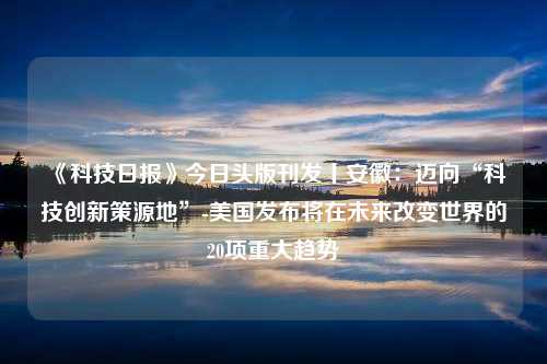 《科技日报》今日头版刊发丨安徽：迈向“科技创新策源地”-美国发布将在未来改变世界的20项重大趋势