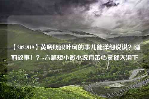 【2024919】黄晓明跟叶珂的事儿能详细说说？睡前故事！？-六篇短小微小说直击心灵催人泪下