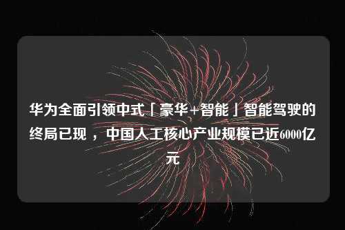 华为全面引领中式「豪华+智能」智能驾驶的终局已现 ，中国人工核心产业规模已近6000亿元