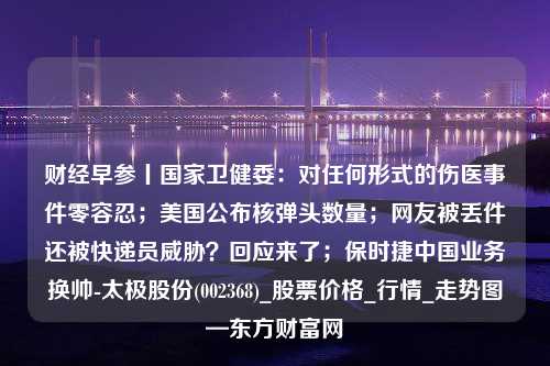 财经早参丨国家卫健委：对任何形式的伤医事件零容忍；美国公布核弹头数量；网友被丢件还被快递员威胁？回应来了；保时捷中国业务换帅-太极股份(002368)_股票价格_行情_走势图—东方财富网