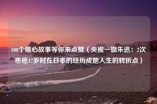 100个暖心故事等你来点赞（央视一姐朱迅：2次患癌17岁时在日本的经历成她人生的转折点）