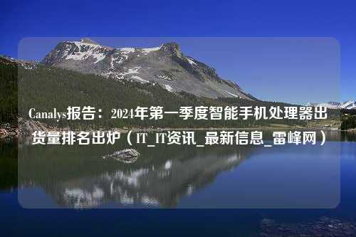 Canalys报告：2024年第一季度智能手机处理器出货量排名出炉（IT_IT资讯_最新信息_雷峰网）