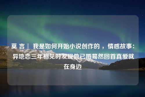 莫 言‖ 我是如何开始小说创作的 ，情感故事： 异地恋三年相见时发现他已婚蓦然回首真爱就在身边