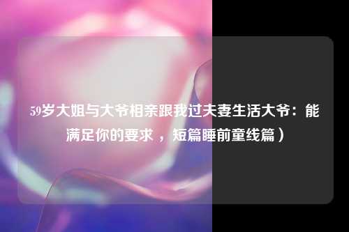 59岁大姐与大爷相亲跟我过夫妻生活大爷：能满足你的要求 ，短篇睡前童线篇）