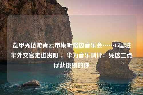 览甲秀楼游青云市集听路边音乐会……15国驻华外交官走进贵阳 ，华为音乐测评：凭这三点俘获挑剔的你