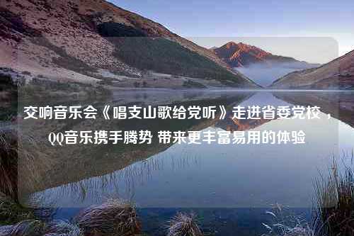 交响音乐会《唱支山歌给党听》走进省委党校 ，QQ音乐携手腾势 带来更丰富易用的体验