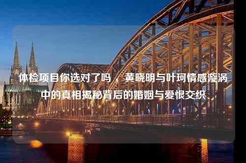 体检项目你选对了吗 ，黄晓明与叶珂情感漩涡中的真相揭秘背后的婚姻与爱恨交织