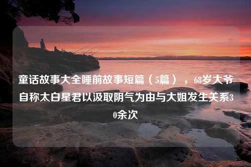 童话故事大全睡前故事短篇（5篇） ，68岁大爷自称太白星君以汲取阴气为由与大姐发生关系30余次