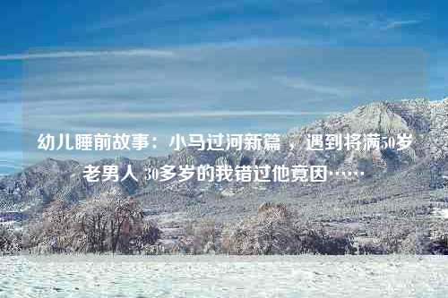 幼儿睡前故事：小马过河新篇 ，遇到将满50岁老男人 30多岁的我错过他竟因……