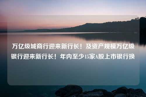 万亿级城商行迎来新行长！及资产规模万亿级银行迎来新行长！年内至少15家A股上市银行换