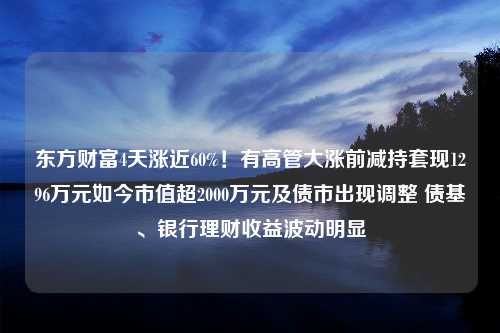 东方财富4天涨近60%！有高管大涨前减持套现1296万元如今市值超2000万元及债市出现调整 债基、银行理财收益波动明显