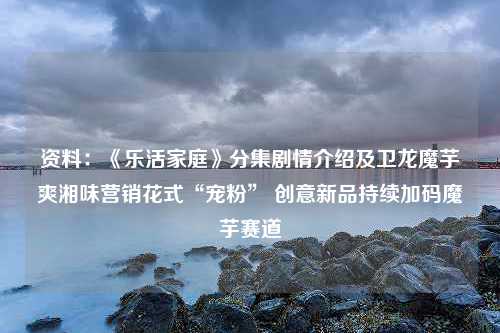 资料：《乐活家庭》分集剧情介绍及卫龙魔芋爽湘味营销花式“宠粉” 创意新品持续加码魔芋赛道