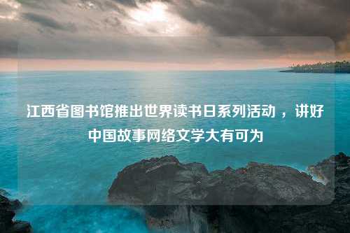 江西省图书馆推出世界读书日系列活动 ，讲好中国故事网络文学大有可为