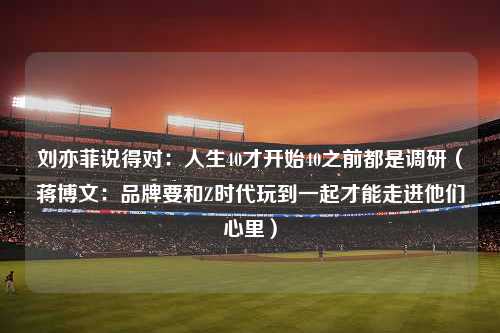 刘亦菲说得对：人生40才开始40之前都是调研（蒋博文：品牌要和Z时代玩到一起才能走进他们心里）