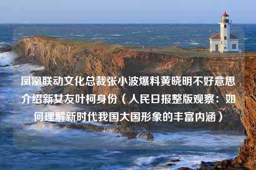 凤凰联动文化总裁张小波爆料黄晓明不好意思介绍新女友叶柯身份（人民日报整版观察：如何理解新时代我国大国形象的丰富内涵）