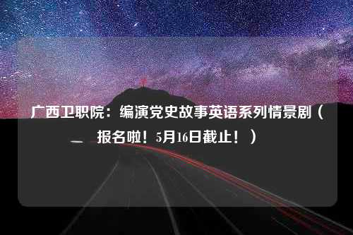 广西卫职院：编演党史故事英语系列情景剧（报名啦！5月16日截止！）