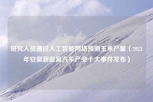 研究人员通过人工智能网络预测玉米产量（2023年安徽新能源汽车产业十大事件发布）