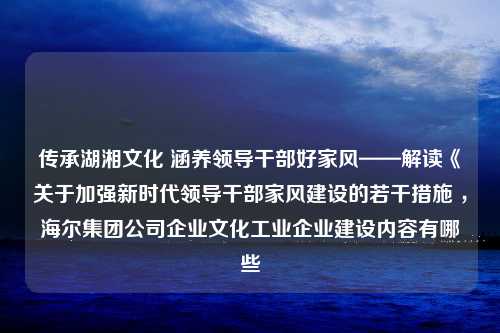 传承湖湘文化 涵养领导干部好家风——解读《关于加强新时代领导干部家风建设的若干措施 ，海尔集团公司企业文化工业企业建设内容有哪些