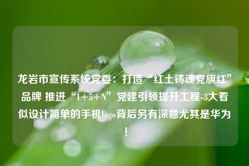 龙岩市宣传系统党委：打造“红土铸魂党旗红”品牌 推进“1+5+N”党建引领提升工程-3大看似设计简单的手机logo背后另有深意尤其是华为！