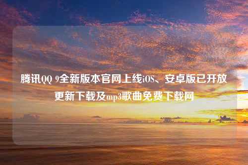 腾讯QQ 9全新版本官网上线iOS、安卓版已开放更新下载及mp3歌曲免费下载网