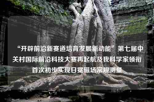 “开辟前沿新赛道培育发展新动能”第七届中关村国际前沿科技大赛再起航及我科学家领衔首次初步实现日冕磁场常规测量