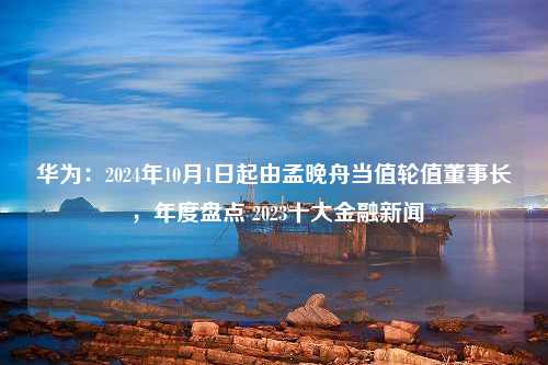 华为：2024年10月1日起由孟晚舟当值轮值董事长 ，年度盘点 2023十大金融新闻