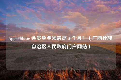 Apple Music 会员免费领最高 3 个月！（广西壮族自治区人民政府门户网站）