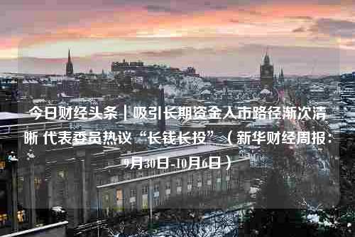 今日财经头条｜吸引长期资金入市路径渐次清晰 代表委员热议“长钱长投”（新华财经周报：9月30日-10月6日）