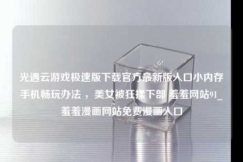 光遇云游戏极速版下载官方最新版入口小内存手机畅玩办法 ，美女被狂揉下部 羞羞网站91_羞羞漫画网站免费漫画入口