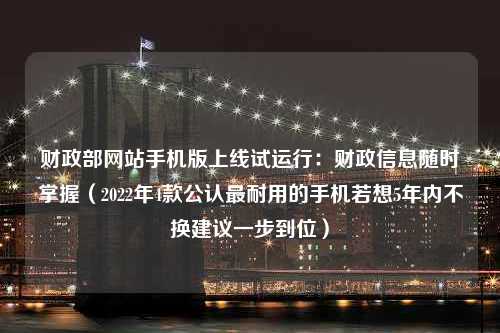 财政部网站手机版上线试运行：财政信息随时掌握（2022年4款公认最耐用的手机若想5年内不换建议一步到位）