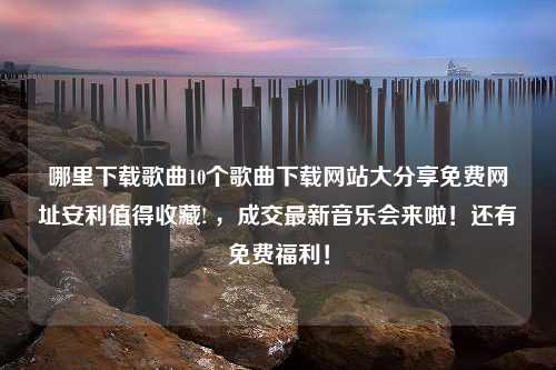 哪里下载歌曲10个歌曲下载网站大分享免费网址安利值得收藏! ，成交最新音乐会来啦！还有免费福利！