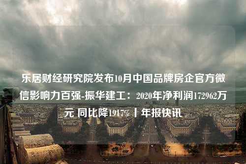 乐居财经研究院发布10月中国品牌房企官方微信影响力百强-振华建工：2020年净利润172962万元 同比降1917%丨年报快讯