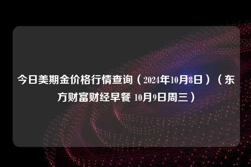 今日美期金价格行情查询（2024年10月8日）（东方财富财经早餐 10月9日周三）