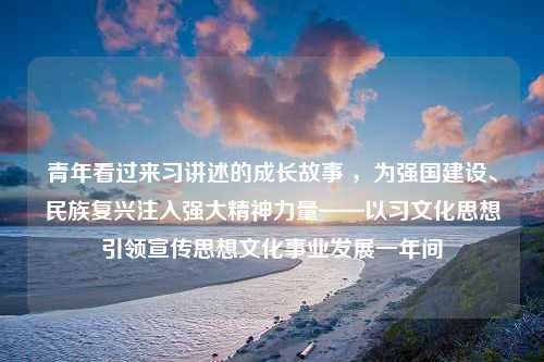 青年看过来习讲述的成长故事 ，为强国建设、民族复兴注入强大精神力量——以习文化思想引领宣传思想文化事业发展一年间