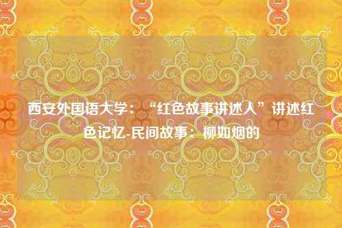 西安外国语大学：“红色故事讲述人”讲述红色记忆-民间故事：柳如烟的