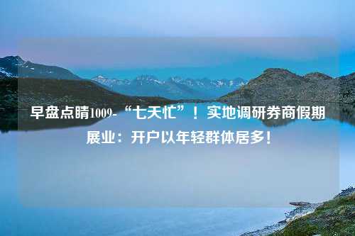 早盘点睛1009-“七天忙”！实地调研券商假期展业：开户以年轻群体居多！