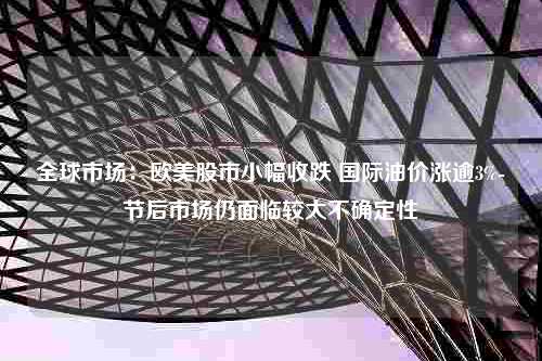 全球市场：欧美股市小幅收跌 国际油价涨逾3%-节后市场仍面临较大不确定性