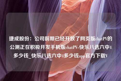 捷成股份：公司前期已经开放了网页版chatPV的公测正在积极开发手机版chatPV-快乐八选六中4多少钱_快乐八选六中4多少钱app官方下载V