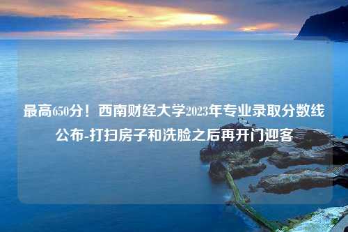 最高650分！西南财经大学2023年专业录取分数线公布-打扫房子和洗脸之后再开门迎客